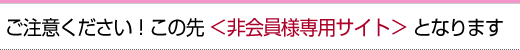 ご注意ください！この先　＜非会員様専用サイト＞　となります